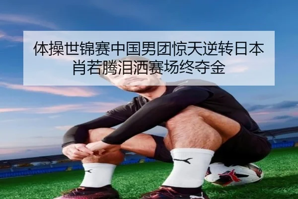 体操世锦赛中国男团惊天逆转日本 肖若腾泪洒赛场终夺金